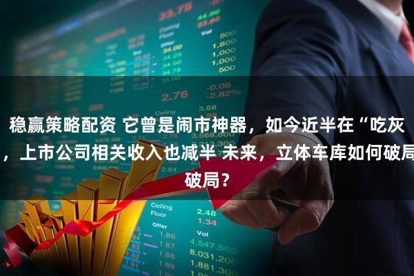 稳赢策略配资 它曾是闹市神器，如今近半在“吃灰”，上市公司相关收入也减半 未来，立体车库如何破局？