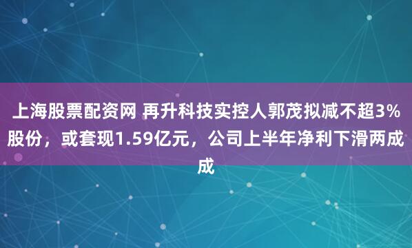 上海股票配资网 再升科技实控人郭茂拟减不超3%股份，或套现1.59亿元，公司上半年净利下滑两成