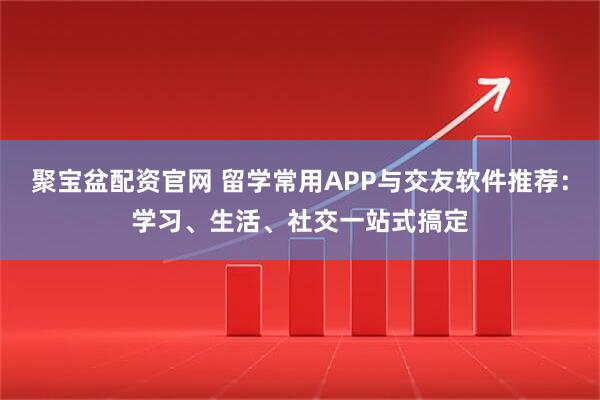 聚宝盆配资官网 留学常用APP与交友软件推荐：学习、生活、社交一站式搞定