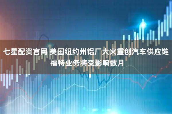 七星配资官网 美国纽约州铝厂大火重创汽车供应链 福特业务将受影响数月