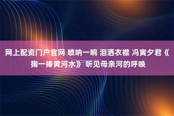 网上配资门户官网 唢呐一响 泪洒衣襟 冯寅夕君《 掬一捧黄河水》 听见母亲河的呼唤