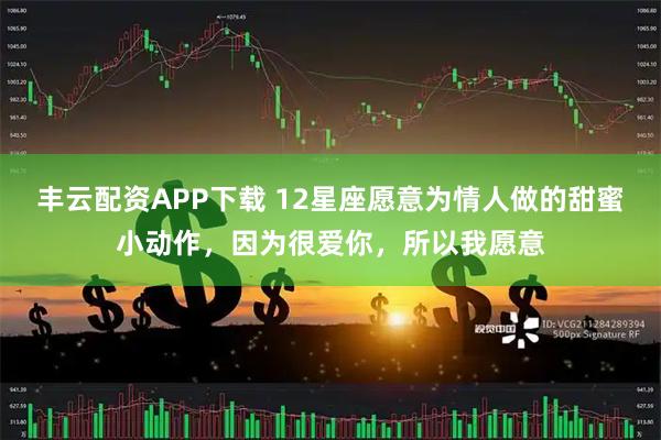 丰云配资APP下载 12星座愿意为情人做的甜蜜小动作，因为很爱你，所以我愿意
