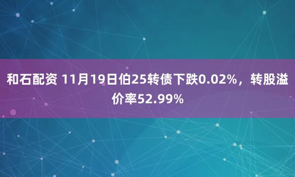 和石配资 11月19日伯25转债下跌0.02%，转股溢价率52.99%