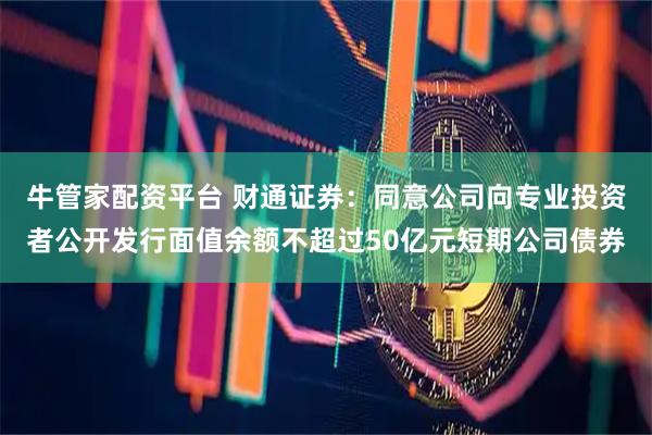 牛管家配资平台 财通证券：同意公司向专业投资者公开发行面值余额不超过50亿元短期公司债券