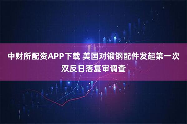 中财所配资APP下载 美国对锻钢配件发起第一次双反日落复审调查