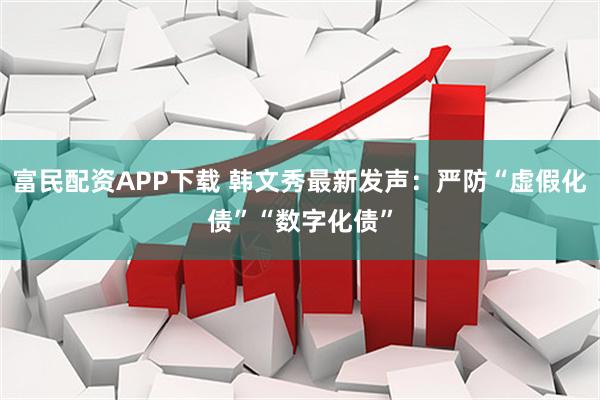 富民配资APP下载 韩文秀最新发声：严防“虚假化债”“数字化债”