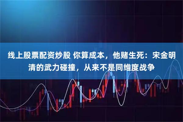 线上股票配资炒股 你算成本，他赌生死：宋金明清的武力碰撞，从来不是同维度战争