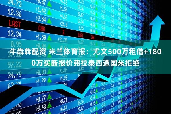 牛犇犇配资 米兰体育报：尤文500万租借+1800万买断报价弗拉泰西遭国米拒绝