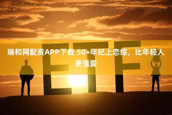 瑞和网配资APP下载 50+年纪上恋综，比年轻人更懂爱