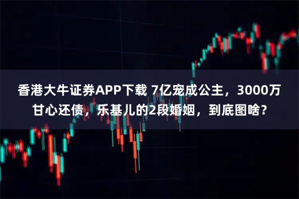 香港大牛证券APP下载 7亿宠成公主，3000万甘心还债，乐基儿的2段婚姻，到底图啥？