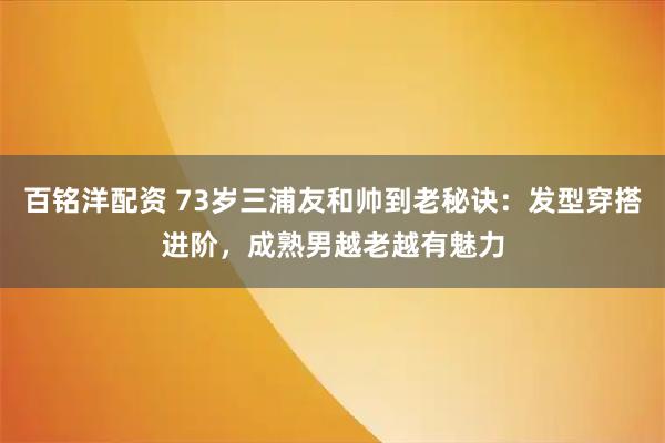 百铭洋配资 73岁三浦友和帅到老秘诀：发型穿搭进阶，成熟男越老越有魅力