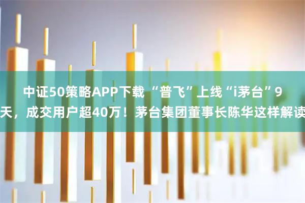 中证50策略APP下载 “普飞”上线“i茅台”9天，成交用户超40万！茅台集团董事长陈华这样解读