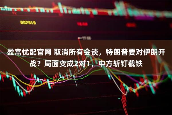 盈富忧配官网 取消所有会谈，特朗普要对伊朗开战？局面变成2对1，中方斩钉截铁