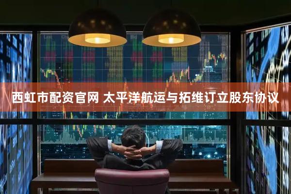 西虹市配资官网 太平洋航运与拓维订立股东协议