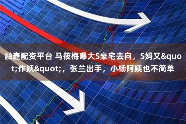 融鑫配资平台 马筱梅曝大S豪宅去向，S妈又"作妖"，张兰出手，小杨阿姨也不简单