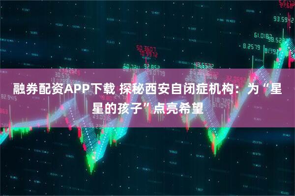 融券配资APP下载 探秘西安自闭症机构:为“星星的孩子”点亮希望