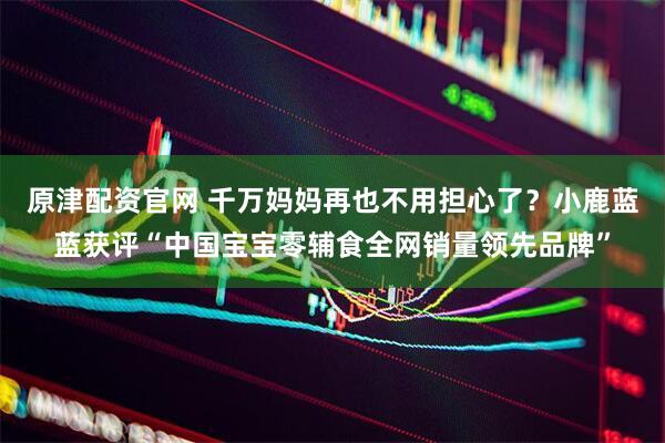 原津配资官网 千万妈妈再也不用担心了?小鹿蓝蓝获评“中国宝宝零辅食全网销量领先品牌”