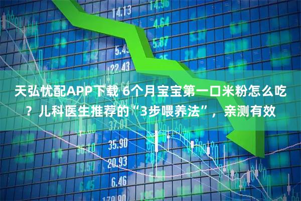 天弘忧配APP下载 6个月宝宝第一口米粉怎么吃?儿科医生推荐的“3步喂养法”,亲测有效