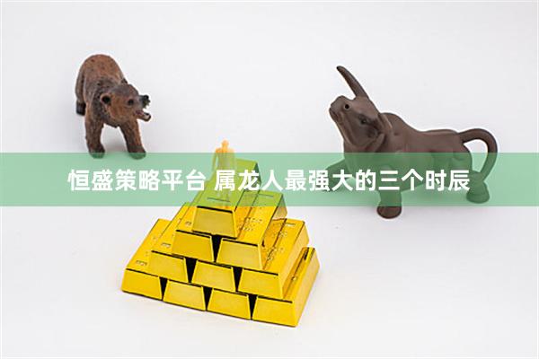 恒盛策略平台 属龙人最强大的三个时辰