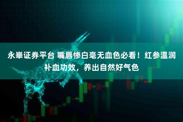 永崋证券平台 嘴唇惨白毫无血色必看！红参温润补血功效，养出自然好气色