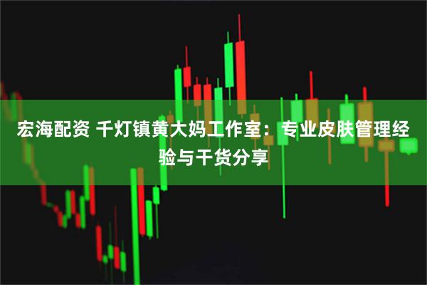 宏海配资 千灯镇黄大妈工作室：专业皮肤管理经验与干货分享