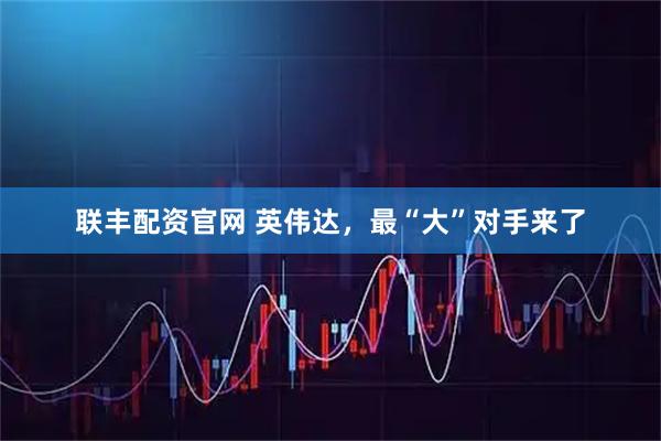 联丰配资官网 英伟达，最“大”对手来了