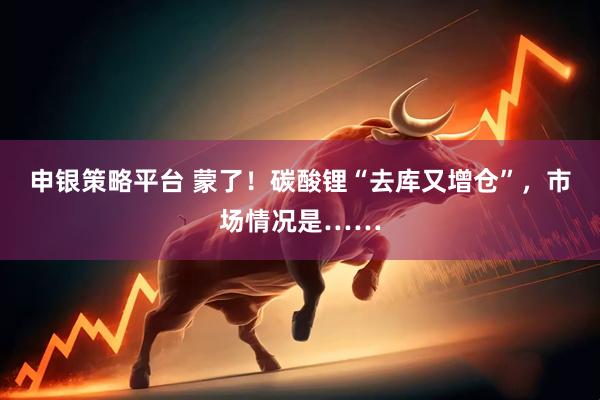 申银策略平台 蒙了！碳酸锂“去库又增仓”，市场情况是……
