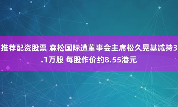 推荐配资股票 森松国际遭董事会主席松久晃基减持3.1万股 每股作价约8.55港元