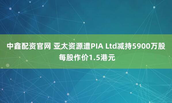 中鑫配资官网 亚太资源遭PIA Ltd减持5900万股 每股作价1.5港元