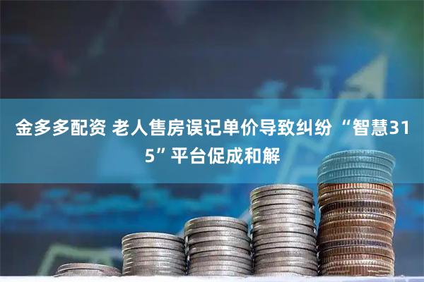 金多多配资 老人售房误记单价导致纠纷 “智慧315”平台促成和解